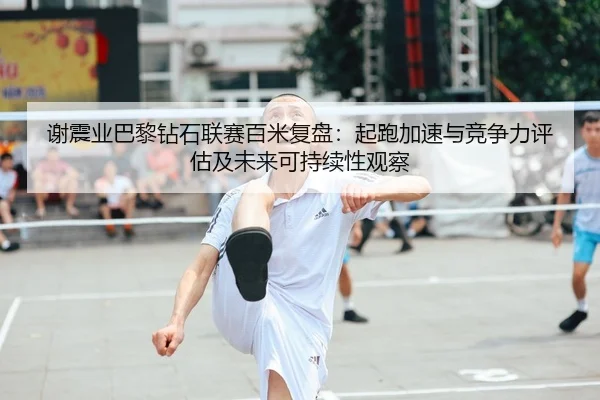 谢震业巴黎钻石联赛百米复盘：起跑加速与竞争力评估及未来可持续性观察