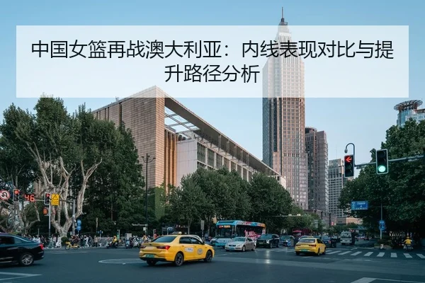 中国女篮再战澳大利亚：内线表现对比与提升路径分析