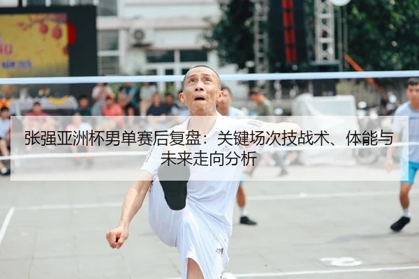 张强亚洲杯男单赛后复盘：关键场次技战术、体能与未来走向分析